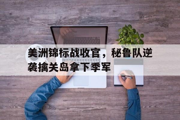 关于美洲锦标战收官,秘鲁队逆袭擒关岛拿下季军的信息