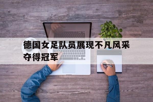德国女足队员展现不凡风采夺得冠军