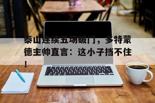 泰山连续五场破门，多特蒙德主帅直言：这小子挡不住！