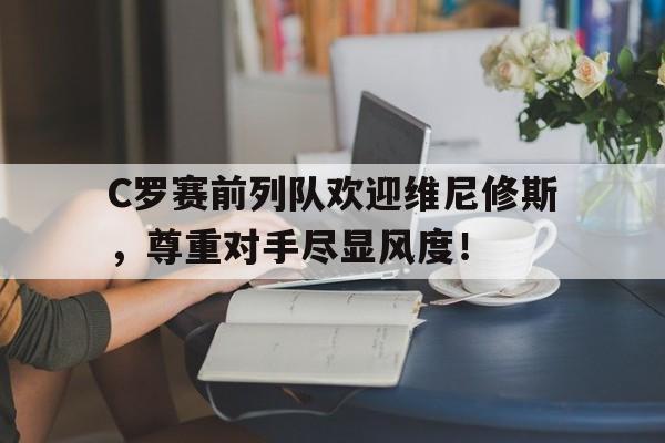 C罗赛前列队欢迎维尼修斯，尊重对手尽显风度！